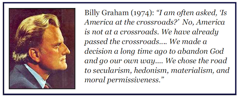 Billy Graham (1974): "I am often asked, 'Is America at the crossroads?' No, America is not at a crossroads. We have already passed the crossroads.... We made a decision a long time ago to abandon God and go our own way... We chose the road to secularism, hedonism, materialism, and moral permissiveness."